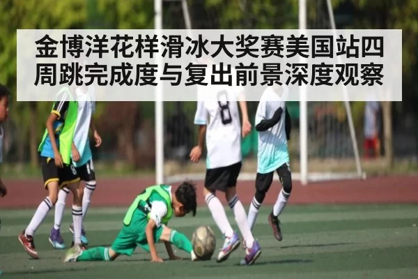 金博洋花样滑冰大奖赛美国站四周跳完成度与复出前景深度观察